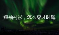 短袖衬衫，怎么穿才时髦？