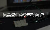 吴磊登时尚杂志封面 浓缩多面魅力
