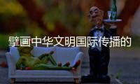 擘画中华文明国际传播的地球版图