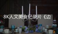 8K人文美食纪录片《边城好味》，彰显边城美食风情和跨国交融的影像诗