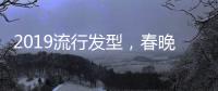 2019流行发型，春晚女星给你示范！
